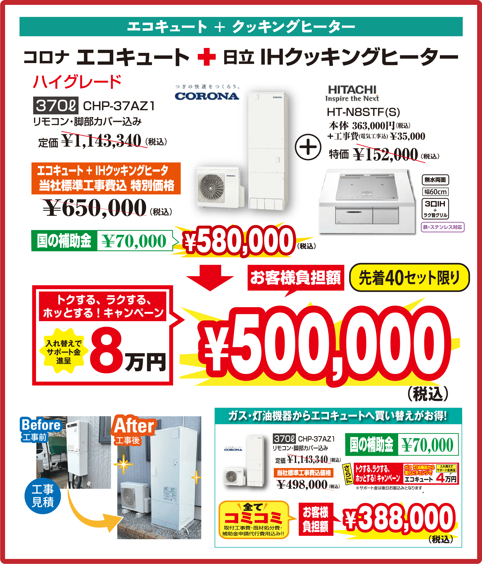 エコキュート + クッキングヒーターコロナ エコキュート ＋ 日立 IHクッキングヒーターハイグレード370ℓ　CHP-37AZ1リモコン・脚部カバー込み定価 ￥1,143,340（税込）エコキュート + IHクッキングヒーター当社標準工事費込 特別価格￥650,000（税込）国の補助金 ￥70,000￥580,000（税込）お客様負担額先着40セット限りトクする、ラクする、ホッとする！キャンペーン入れ替えでサポート金進呈8万円￥500,000（税込）CORONAつぎの快適をつくろう。HITACHI HT-N8STF(S)本体 363,000円（税込）＋工事費（電気工事込）￥35,000特価 ￥152,000（税込）無水両面幅60cm3口IH + ラク旨グリル鉄・ステンレス対応ガス・灯油機器からエコキュートへ買い替えがお得！370ℓ CHP-37AZ1リモコン・脚部カバー込み定価 ￥1,143,340（税込）当社標準工事費込価格￥498,000（税込）国の補助金 ￥70,000トクする、ラクする、ホッとする！キャンペーンガス・灯油機器から電化にチェンジでエコキュート 4万円※サポート金は後日お振込みとなります全てコミコミ取付工事費・既存処分費・補助金申請代行費用込み!!お客様負担額￥388,000（税込）