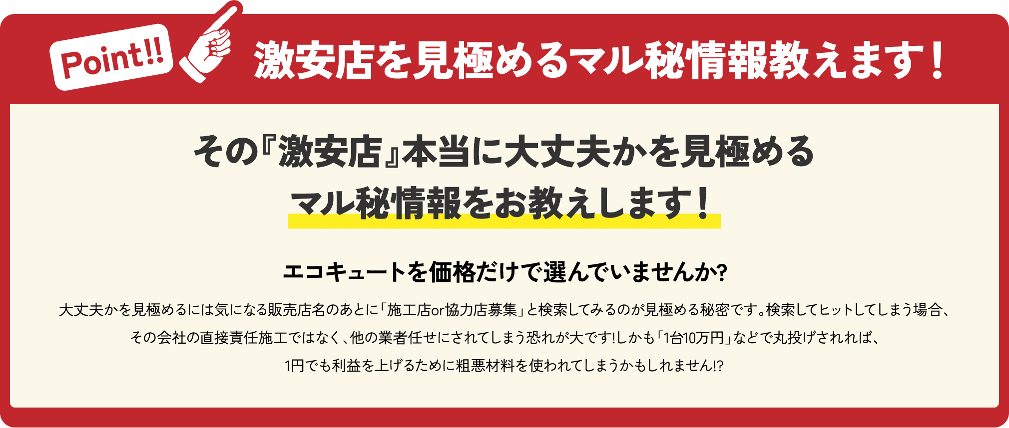 激安店を見極める Point!! マル秘情報教えます！ その『激安店』本当に大丈夫かを見極める マル秘情報をお教えします！ エコキュートを 価格だけで選んでいませんか？ 大丈夫かを見極めるには気になる販売店名のあとに「施工店or協力店募集」と検索してみるのが見極める 秘密です。検索してヒットしてしまう場合、その会社の直接責任施工ではなく、他の業者任せにされてしまう恐れが大です！しかも「1台10万円」などで丸投げされれば、1円でも利益を上げるために粗悪材料を使われてしまうかもしれません!?