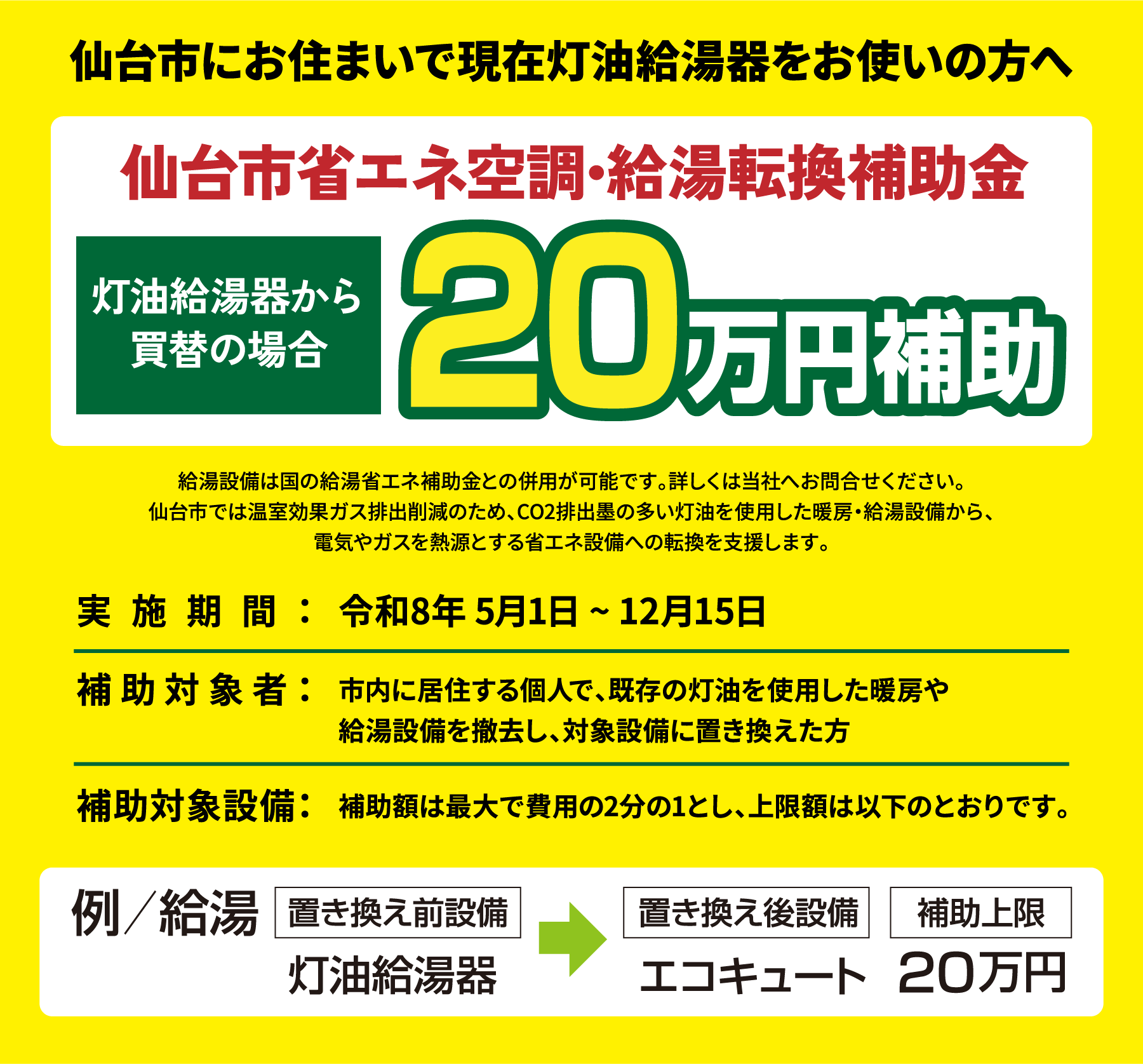 仙台市にお住まいで現在灯油給湯器をお使いの方へ　仙台市省エネ空調・給湯転換補助金　灯油給湯器から買替の場合　20万円補助　給湯設備は国の給湯省エネ補助金との併用が可能です。詳しくは当社へお問合せください。仙台市では温室効果ガス排出削減のため、CO2排出墨の多い灯油を使用した暖房・給湯設備から、電気やガスを熱源とする省エネ設備への転換を支援します。実施期間：令和8年 5月1日 ~ 12月15日　補助対象者：市内に居住する個人で、既存の灯油を使用した暖房や給湯設備を撤去し、対象設備に置き換えた方　補助対象設備：補助額は最大で費用の2分の1とし、上限額は以下のとおりです。